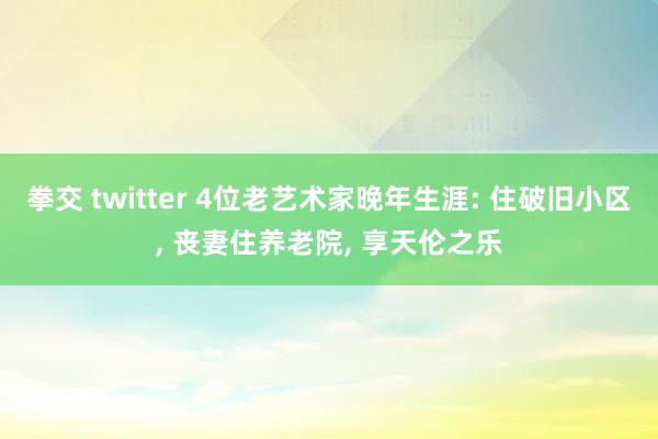 拳交 twitter 4位老艺术家晚年生涯: 住破旧小区， 丧妻住养老院， 享天伦之乐