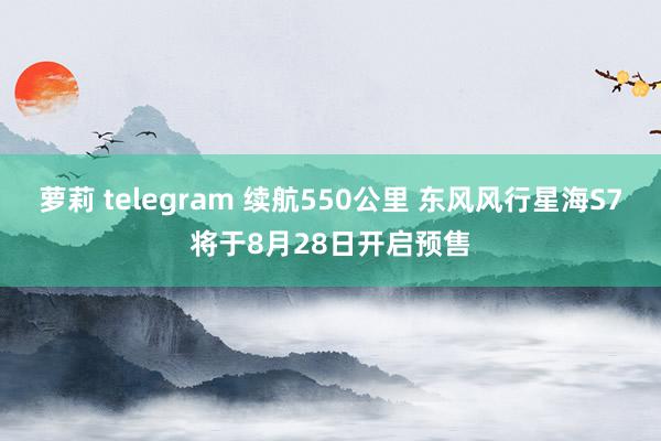 萝莉 telegram 续航550公里 东风风行星海S7将于8月28日开启预售