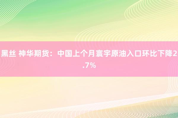 黑丝 神华期货：中国上个月寰宇原油入口环比下降2.7%