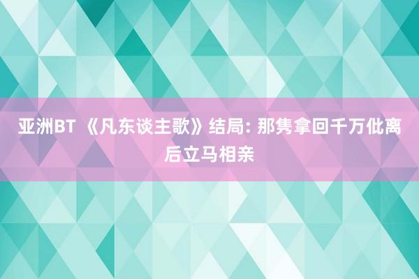 亚洲BT 《凡东谈主歌》结局: 那隽拿回千万仳离后立马相亲