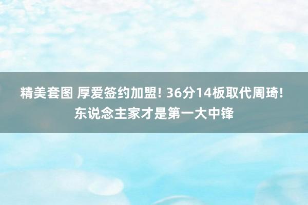 精美套图 厚爱签约加盟! 36分14板取代周琦! 东说念主家才是第一大中锋