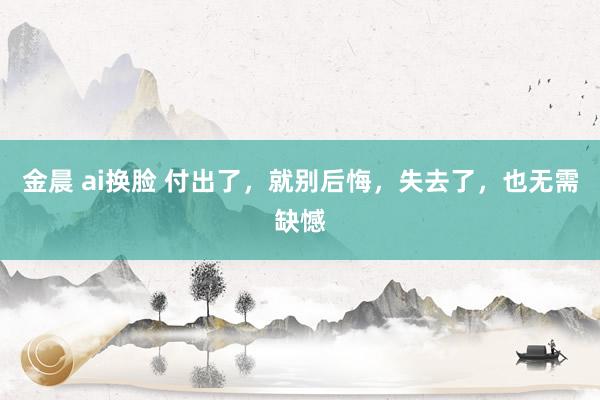 金晨 ai换脸 付出了，就别后悔，失去了，也无需缺憾