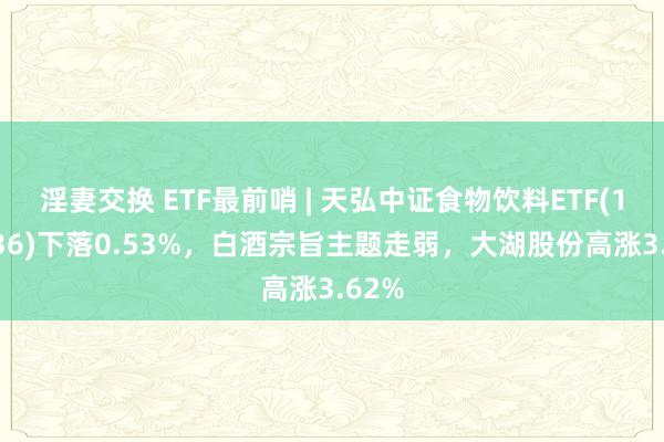 淫妻交换 ETF最前哨 | 天弘中证食物饮料ETF(159736)下落0.53%，白酒宗旨主题走弱，大湖股份高涨3.62%