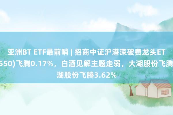 亚洲BT ETF最前哨 | 招商中证沪港深破费龙头ETF(517550)飞腾0.17%，白酒见解主题走弱，大湖股份飞腾3.62%