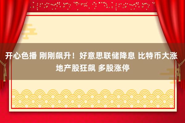 开心色播 刚刚飙升！好意思联储降息 比特币大涨 地产股狂飙 多股涨停