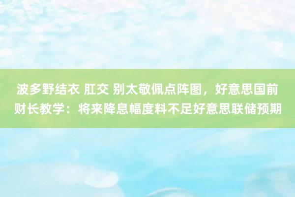 波多野结衣 肛交 别太敬佩点阵图，好意思国前财长教学：将来降息幅度料不足好意思联储预期