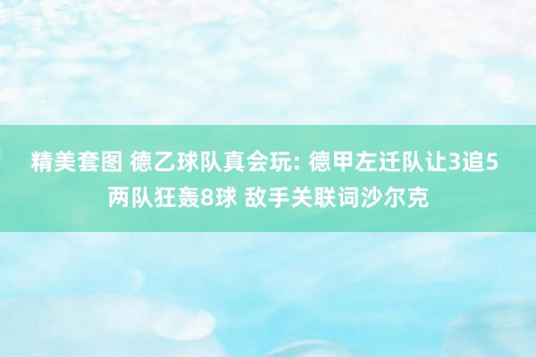 精美套图 德乙球队真会玩: 德甲左迁队让3追5 两队狂轰8球 敌手关联词沙尔克