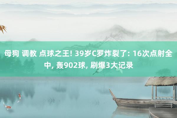 母狗 调教 点球之王! 39岁C罗炸裂了: 16次点射全中， 轰902球， 刷爆3大记录