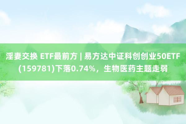 淫妻交换 ETF最前方 | 易方达中证科创创业50ETF(159781)下落0.74%，生物医药主题走弱