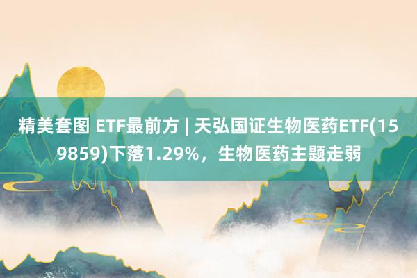 精美套图 ETF最前方 | 天弘国证生物医药ETF(159859)下落1.29%，生物医药主题走弱