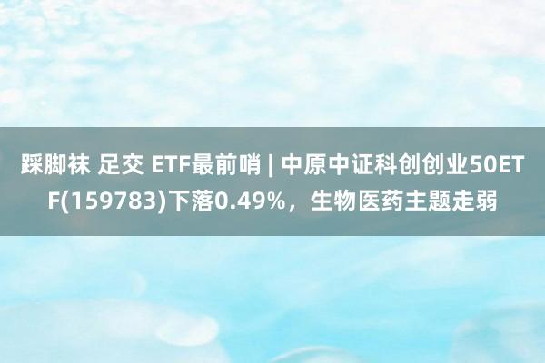 踩脚袜 足交 ETF最前哨 | 中原中证科创创业50ETF(159783)下落0.49%，生物医药主题走弱