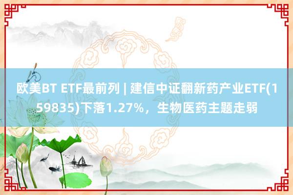 欧美BT ETF最前列 | 建信中证翻新药产业ETF(159835)下落1.27%，生物医药主题走弱