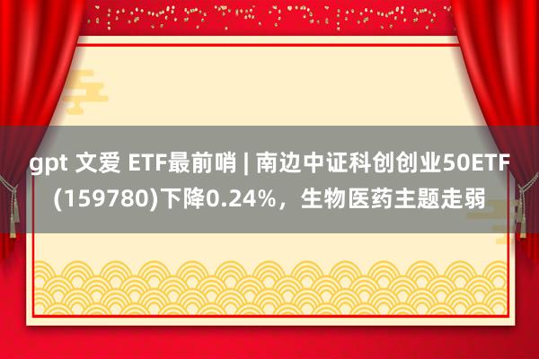 gpt 文爱 ETF最前哨 | 南边中证科创创业50ETF(159780)下降0.24%，生物医药主题走弱