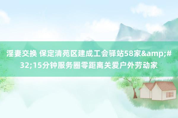 淫妻交换 保定清苑区建成工会驿站58家&#32;15分钟服务圈零距离关爱户外劳动家