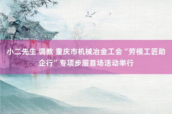 小二先生 调教 重庆市机械冶金工会“劳模工匠助企行”专项步履首场活动举行