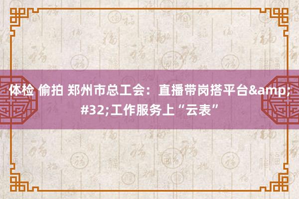 体检 偷拍 郑州市总工会：直播带岗搭平台&#32;工作服务上“云表”