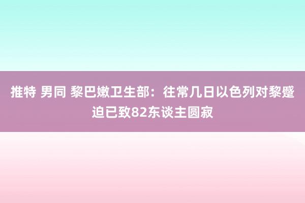 推特 男同 黎巴嫩卫生部：往常几日以色列对黎蹙迫已致82东谈主圆寂