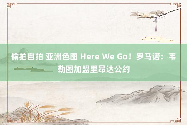 偷拍自拍 亚洲色图 Here We Go！罗马诺：韦勒图加盟里昂达公约