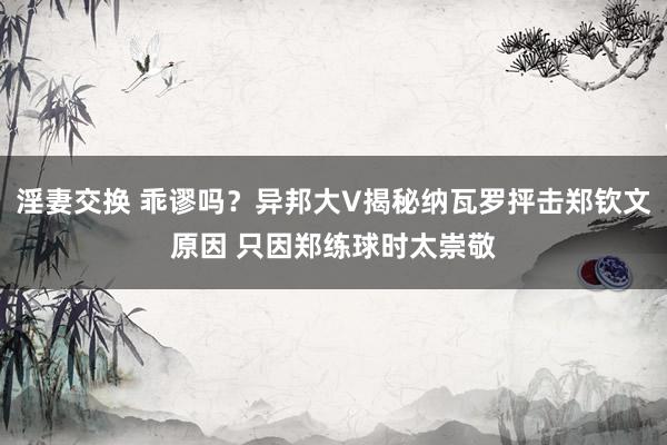 淫妻交换 乖谬吗？异邦大V揭秘纳瓦罗抨击郑钦文原因 只因郑练球时太崇敬