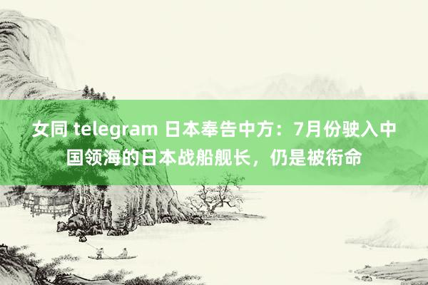 女同 telegram 日本奉告中方：7月份驶入中国领海的日本战船舰长，仍是被衔命