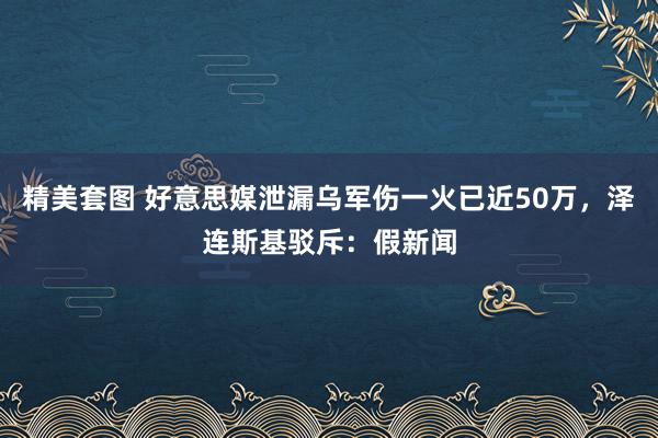 精美套图 好意思媒泄漏乌军伤一火已近50万，泽连斯基驳斥：假新闻