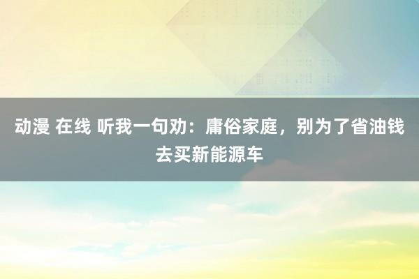 动漫 在线 听我一句劝：庸俗家庭，别为了省油钱去买新能源车