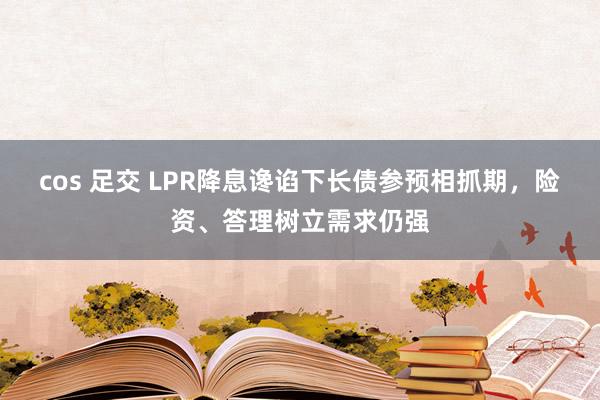 cos 足交 LPR降息谗谄下长债参预相抓期，险资、答理树立需求仍强