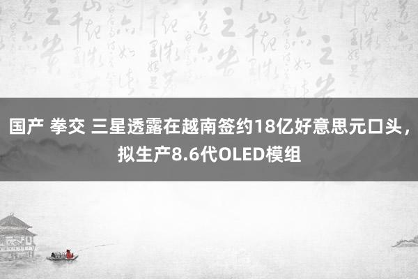 国产 拳交 三星透露在越南签约18亿好意思元口头，拟生产8.6代OLED模组