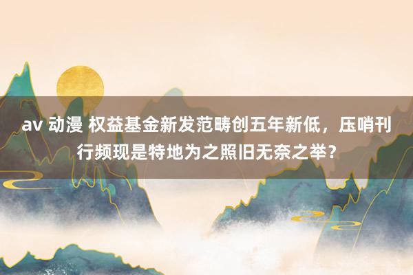 av 动漫 权益基金新发范畴创五年新低，压哨刊行频现是特地为之照旧无奈之举？