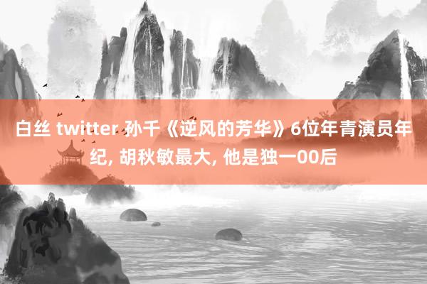 白丝 twitter 孙千《逆风的芳华》6位年青演员年纪， 胡秋敏最大， 他是独一00后