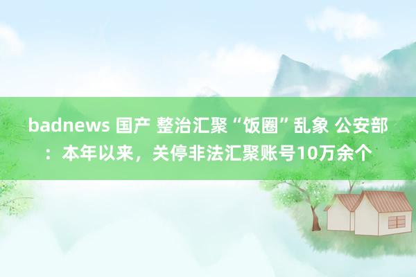 badnews 国产 整治汇聚“饭圈”乱象 公安部：本年以来，关停非法汇聚账号10万余个