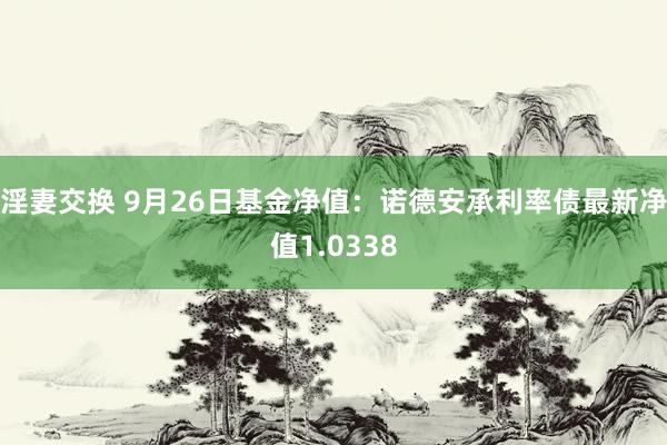 淫妻交换 9月26日基金净值：诺德安承利率债最新净值1.0338