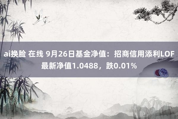 ai换脸 在线 9月26日基金净值：招商信用添利LOF最新净值1.0488，跌0.01%