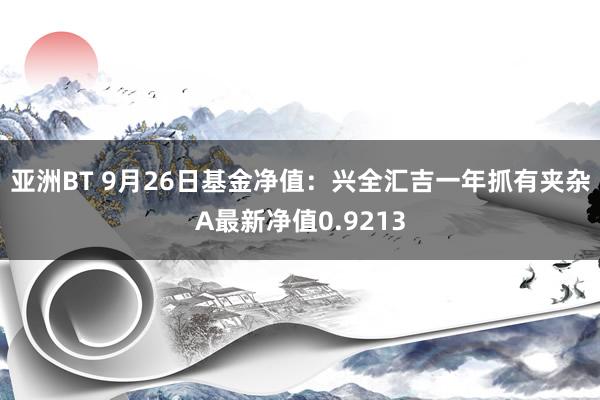 亚洲BT 9月26日基金净值：兴全汇吉一年抓有夹杂A最新净值0.9213