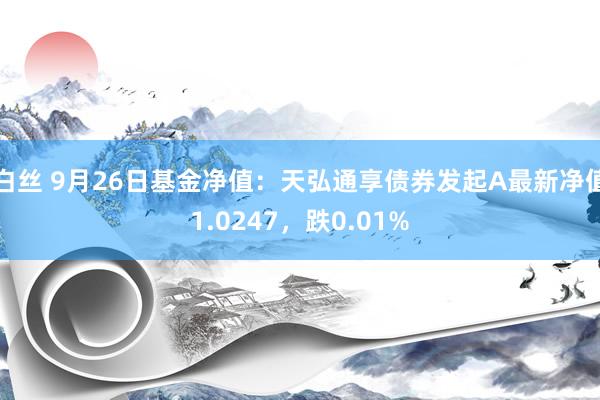 白丝 9月26日基金净值：天弘通享债券发起A最新净值1.0247，跌0.01%