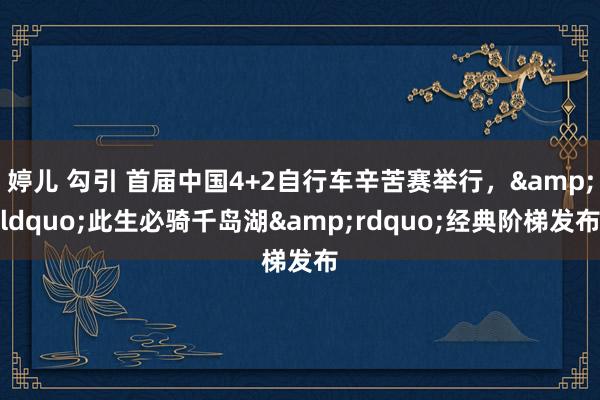 婷儿 勾引 首届中国4+2自行车辛苦赛举行，&ldquo;此生必骑千岛湖&rdquo;经典阶梯发布