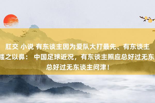 肛交 小说 有东谈主因为爱队大打最先、有东谈主对看国足嗤之以鼻： 中国足球近况，有东谈主照应总好过无东谈主问津！