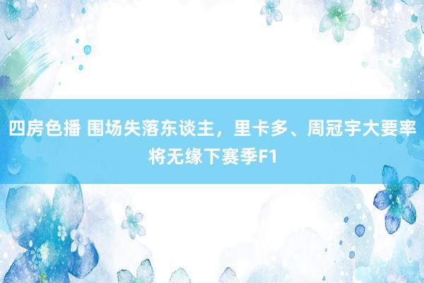 四房色播 围场失落东谈主，里卡多、周冠宇大要率将无缘下赛季F1