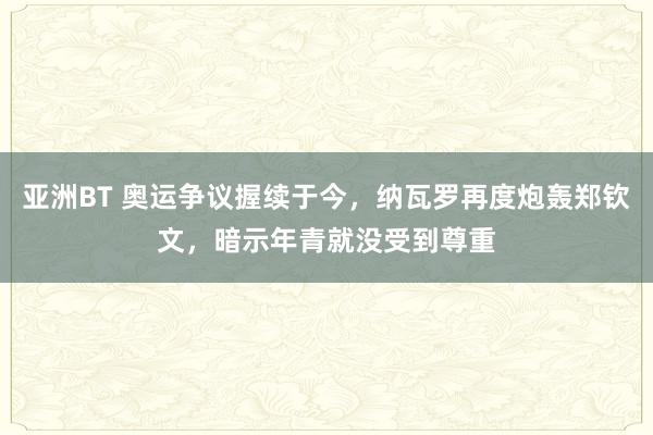 亚洲BT 奥运争议握续于今，纳瓦罗再度炮轰郑钦文，暗示年青就没受到尊重