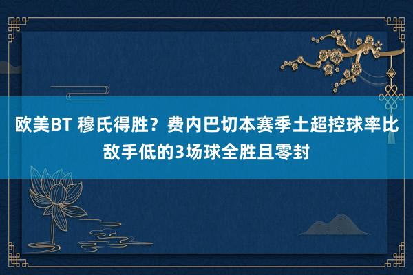 欧美BT 穆氏得胜？费内巴切本赛季土超控球率比敌手低的3场球全胜且零封