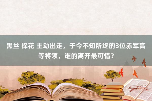 黑丝 探花 主动出走，于今不知所终的3位赤军高等将领，谁的离开最可惜？