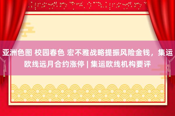 亚洲色图 校园春色 宏不雅战略提振风险金钱，集运欧线远月合约涨停 | 集运欧线机构要评