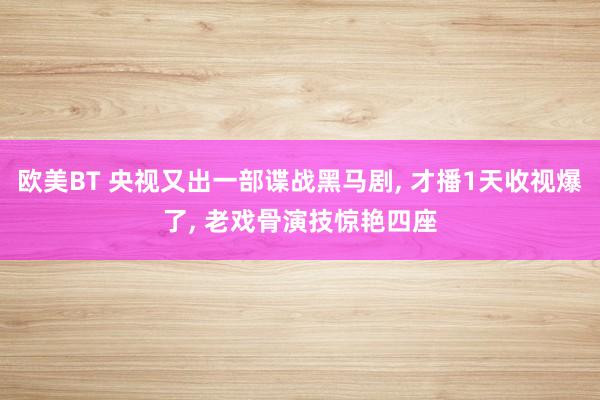 欧美BT 央视又出一部谍战黑马剧， 才播1天收视爆了， 老戏骨演技惊艳四座