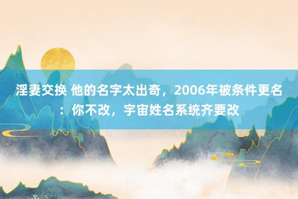 淫妻交换 他的名字太出奇，2006年被条件更名：你不改，宇宙姓名系统齐要改