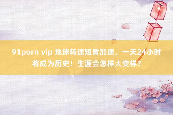 91porn vip 地球转速短暂加速，一天24小时将成为历史！生涯会怎样大变样？