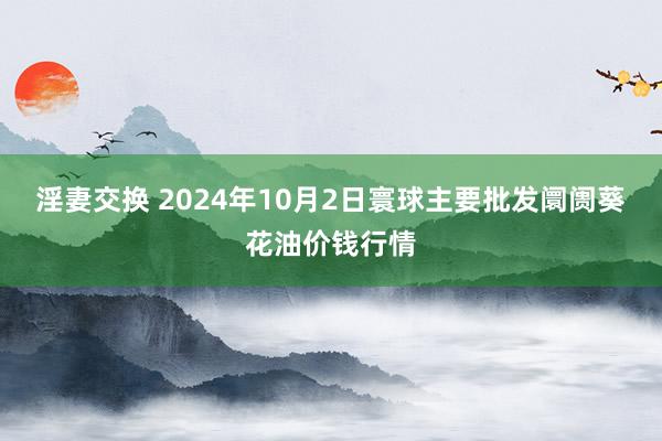 淫妻交换 2024年10月2日寰球主要批发阛阓葵花油价钱行情