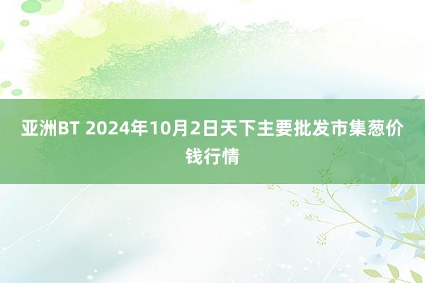 亚洲BT 2024年10月2日天下主要批发市集葱价钱行情