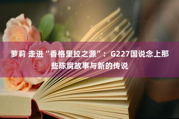 萝莉 走进“香格里拉之源”：G227国说念上那些陈腐故事与新的传说