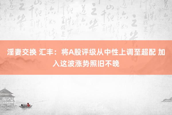 淫妻交换 汇丰：将A股评级从中性上调至超配 加入这波涨势照旧不晚