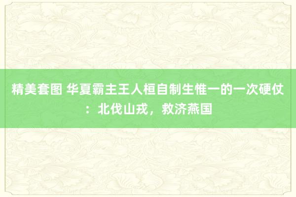 精美套图 华夏霸主王人桓自制生惟一的一次硬仗：北伐山戎，救济燕国